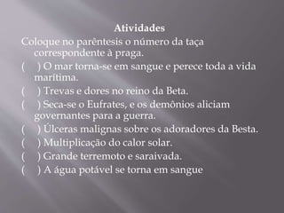 Atividades 
Coloque no parêntesis o número da taça 
correspondente à praga. 
( ) O mar torna-se em sangue e perece toda a vida 
marítima. 
( ) Trevas e dores no reino da Beta. 
( ) Seca-se o Eufrates, e os demônios aliciam 
governantes para a guerra. 
( ) Úlceras malignas sobre os adoradores da Besta. 
( ) Multiplicação do calor solar. 
( ) Grande terremoto e saraivada. 
( ) A água potável se torna em sangue 
