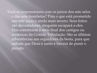 Você se impressionou com os juízos dos sete selos 
e das sete trombetas? Pois o que está prometido 
nas sete taças é ainda mais severo. Seus feitos 
são devastadores, ninguém escapará a eles. 
Elas constituem a série final dos castigos ou 
sentenças da Grande Tribulação. São as últimas 
advertências aos seguidores da besta, para que 
saibam que Deus é santo e haverá de punir o 
pecado. 
 