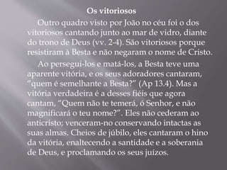 Os vitoriosos 
Outro quadro visto por João no céu foi o dos 
vitoriosos cantando junto ao mar de vidro, diante 
do trono de Deus (vv. 2-4). São vitoriosos porque 
resistiram à Besta e não negaram o nome de Cristo. 
Ao persegui-los e matá-los, a Besta teve uma 
aparente vitória, e os seus adoradores cantaram, 
“quem é semelhante a Besta?” (Ap 13.4). Mas a 
vitória verdadeira é a desses fiéis que agora 
cantam, “Quem não te temerá, ó Senhor, e não 
magnificará o teu nome?”. Eles não cederam ao 
anticristo; venceram-no conservando intactas as 
suas almas. Cheios de júbilo, eles cantaram o hino 
da vitória, enaltecendo a santidade e a soberania 
de Deus, e proclamando os seus juízos. 
 