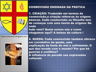 COSMOVISÃO ENSINADA NA PRÁTICA 1. CRIAÇÃO: Traduzido em termos de cosmovisão,a criação refere-se às origens básicas. Cada cosmovisão ou filosofia tem de começar com uma teoria de origens: De onde tudo veio? Quem somos nós e como chegamos aqui? A beleza da cultura ! 2. QUEDA: Cada cosmovisão também oferece um correlativo da queda, uma explicação da fonte do mal e sofrimento. O que deu errado com o mundo? Por que há guerras e conflitos? A influência do pecado nas expressões culturais www.eclesianet.blogspot.com 