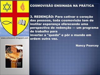 COSMOVISÃO ENSINADA NA PRÁTICA 3. REDENÇÃO: Para cativar o coração das pessoas, toda cosmovisão tem de instilar esperança oferecendo uma perspectiva de redenção — um programa de trabalho para inverter a "queda" e pôr o mundo em ordem outra vez. Nancy Pearcey www.eclesianet.blogspot.com 