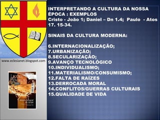 INTERPRETANDO A CULTURA DA NOSSA ÉPOCA : EXEMPLOS Cristo - João 1; Daniel – Dn 1.4;  Paulo  - Atos 17. 15-34. SINAIS DA CULTURA MODERNA: INTERNACIONALIZAÇÃO; URBANIZAÇÃO; SECULARIZAÇÃO; AVANÇO TECNOLÓGICO INDIVIDUALISMO; MATERIALISMO/CONSUMISMO; FALTA DE RAÍZES DERROCADA MORAL CONFLITOS/GUERRAS CULTURAIS QUALIDADE DE VIDA www.eclesianet.blogspot.com 