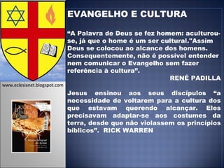 EVANGELHO E CULTURA “ A Palavra de Deus se fez homem: aculturou-se, já que o home é um ser cultural."Assim Deus se colocou ao alcance dos homens. Consequentemente, não é possível entender nem comunicar o Evangelho sem fazer referência à cultura”. RENÉ PADILLA Jesus ensinou aos seus discípulos “a necessidade de voltarem para a cultura dos que estavam querendo alcançar. Eles precisavam adaptar-se aos costumes da terra, desde que não violassem os princípios bíblicos”.  RICK WARREN www.eclesianet.blogspot.com 
