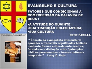 EVANGELHO E CULTURA FATORES QUE CONDICIONAM A COMPREENSÃO DA PALAVRA DE DEUS : A ATITUDE DO OUVINTE ; SUA TRADIÇÃO ECLESIÁSTICA; SUA CULTURA  RENÉ PADILLA “  É tarefa do evangelista intercultural aprender a transmitir significados bíblicos mediante formas culturalmente aceitas, fazendo-se a distinção entre “princípios bíblicos permanentes e formas culturais temporais.”  Larry D. Pate www.eclesianet.blogspot.com 