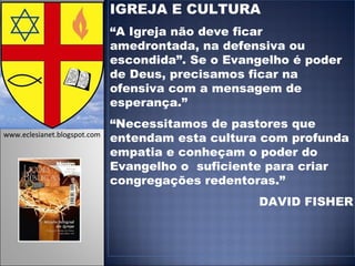 IGREJA E CULTURA “ A Igreja não deve ficar amedrontada, na defensiva ou escondida”. Se o Evangelho é poder de Deus, precisamos ficar na ofensiva com a mensagem de esperança.” “ Necessitamos de pastores que entendam esta cultura com profunda empatia e conheçam o poder do Evangelho o  suficiente para criar congregações redentoras.” DAVID FISHER www.eclesianet.blogspot.com 