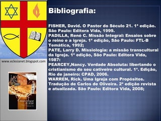 Bibliografia: FISHER, David. O Pastor do Século 21. 1ª edição. São Paulo: Editora Vida, 1999. PADILLA, René C. Missão Integral: Ensaios sobre o reino e a igreja. 1ª edição, São Paulo: FTL-B Temática, 1992; PATE, Larry D. Missiologia: a missão transcultural da Igreja. 1ª edição, São Paulo: Editora Vida, 1987: PEARCEY,Nancy. Verdade Absoluta: libertando o cristianismo do seu cativeiro cultural. 1ª. Edição, Rio de janeiro: CPAD, 2006.  WARREN, Rick. Uma Igreja com Propósitos. Tradução de Carlos de Oliveira. 2ª edição revista e atualizada. São Paulo: Editora Vida, 2008; www.eclesianet.blogspot.com 