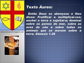 Texto Áureo: Então Deus os abençoou e lhes disse: Frutificai e multiplicai-vos; enchei a terra e sujeitai-a; dominai sobre os peixes do mar, sobre as aves do céu e sobre todos os animais que se movem sobre a terra. Gênesis 1.28   www.eclesianet.blogspot.com 