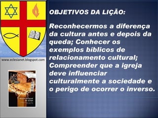 OBJETIVOS DA LIÇÃO: Reconhecermos a diferença da cultura antes e depois da queda; Conhecer os exemplos bíblicos de relacionamento cultural; Compreender que a igreja deve influenciar culturalmente a sociedade e o perigo de ocorrer o inverso.   www.eclesianet.blogspot.com 