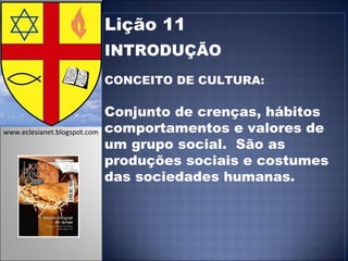 Lição 11 INTRODUÇÃO CONCEITO DE CULTURA:  Conjunto de crenças, hábitos comportamentos e valores de um grupo social.  São as produções sociais e costumes das sociedades humanas. www.eclesianet.blogspot.com 