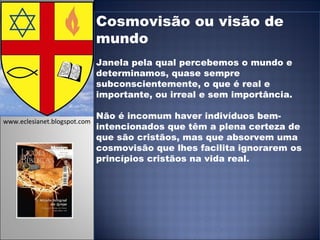Cosmovisão ou visão de mundo Janela pela qual percebemos o mundo e determinamos, quase sempre subconscientemente, o que é real e importante, ou irreal e sem importância. Não é incomum haver indivíduos bem-intencionados que têm a plena certeza de que são cristãos, mas que absorvem uma cosmovisão que lhes facilita ignorarem os princípios cristãos na vida real. www.eclesianet.blogspot.com 
