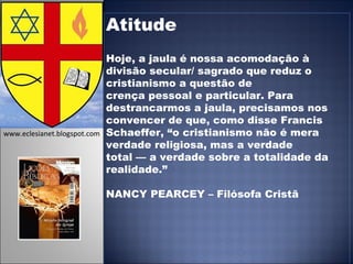Atitude Hoje, a jaula é nossa acomodação à divisão secular/ sagrado que reduz o cristianismo a questão de crença pessoal e particular. Para destrancarmos a jaula, precisamos nos convencer de que, como disse Francis Schaeffer, “o cristianismo não é mera verdade religiosa, mas a verdade total — a verdade sobre a totalidade da realidade.” NANCY PEARCEY – Filósofa Cristã www.eclesianet.blogspot.com 