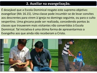 2. Auxiliar na evangelização.
É desejável que a Escola Dominical resgate este supremo objetivo:
evangelizar (Mc 16.15). Uma classe pode incumbir-se de levar convites
aos descrentes para virem à igreja no domingo seguinte, ou para o culto
vespertino. Uma gincana pode ser realizada, concedendo pontos às
classes que trouxerem mais visitantes não convertidos à Escola
Dominical. Tal iniciativa é uma ótima forma de apresentarmos o
Evangelho aos que ainda não receberam a Cristo.
 