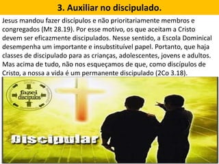 3. Auxiliar no discipulado.
Jesus mandou fazer discípulos e não prioritariamente membros e
congregados (Mt 28.19). Por esse motivo, os que aceitam a Cristo
devem ser eficazmente discipulados. Nesse sentido, a Escola Dominical
desempenha um importante e insubstituível papel. Portanto, que haja
classes de discipulado para as crianças, adolescentes, jovens e adultos.
Mas acima de tudo, não nos esqueçamos de que, como discípulos de
Cristo, a nossa a vida é um permanente discipulado (2Co 3.18).
 
