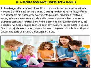 1. As crianças são bem instruídas. Dizem os estudiosos que a personalidade
humana é definida até aos sete anos. O que aprendemos nessa fase, refletirá
decisivamente em nosso desenvolvimento psíquico, emocional, afetivo e
social, influenciando-nos por toda a vida. Nesse aspecto, advertem-nos as
Sagradas Escrituras: “Instrui o menino no caminho em que deve andar, e, até
quando envelhecer, não se desviará dele” (Pv 22.6). Por conseguinte, a Escola
Dominical ajuda, e muito, no desenvolvimento da personalidade infantil, pois
encaminha cada criança no aprendizado cristão.
III. A ESCOLA DOMINICAL FORTALECE A FAMÍLIA
 