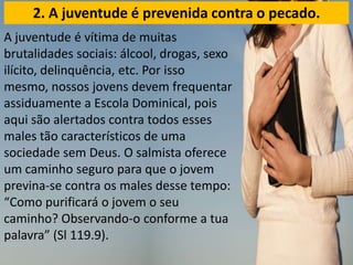 A juventude é vítima de muitas
brutalidades sociais: álcool, drogas, sexo
ilícito, delinquência, etc. Por isso
mesmo, nossos jovens devem frequentar
assiduamente a Escola Dominical, pois
aqui são alertados contra todos esses
males tão característicos de uma
sociedade sem Deus. O salmista oferece
um caminho seguro para que o jovem
previna-se contra os males desse tempo:
“Como purificará o jovem o seu
caminho? Observando-o conforme a tua
palavra” (Sl 119.9).
2. A juventude é prevenida contra o pecado.
 