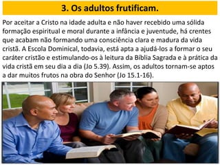 Por aceitar a Cristo na idade adulta e não haver recebido uma sólida
formação espiritual e moral durante a infância e juventude, há crentes
que acabam não formando uma consciência clara e madura da vida
cristã. A Escola Dominical, todavia, está apta a ajudá-los a formar o seu
caráter cristão e estimulando-os à leitura da Bíblia Sagrada e à prática da
vida cristã em seu dia a dia (Jo 5.39). Assim, os adultos tornam-se aptos
a dar muitos frutos na obra do Senhor (Jo 15.1-16).
3. Os adultos frutificam.
 