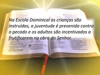 Na Escola Dominical as crianças são
instruídas, a juventude é prevenida contra
o pecado e os adultos são incentivados a
frutificarem na obra do Senhor.
 