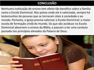 Nenhuma instituição de ensino tem efeito tão benéfico sobre a família
como a Escola Dominical. Nos países onde ela é valorizada, sempre há
testemunhos de pessoas que se tornaram úteis à sociedade e ao
mundo. Portanto, a igreja precisa valorizar a Escola Dominical: a maior
escola de formação cristã do mundo. Os que são assíduos na Escola
Dominical absorvem o ensino da Bíblia, e passam a ter uma conduta
pautada nos princípios elevados da Palavra de Deus.
CONCLUSÃO
 