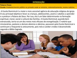 INTRODUÇÃO
A Escola Dominical é a maior e mais acessível agência de educação religiosa da igreja.
O seu principal objetivo é levar as crianças, adolescentes, jovens e adultos a aprender
e a praticar a Palavra de Deus. Por isso, ela é um fator determinante na formação
espiritual, moral, social e cultural das famílias. A Escola Dominical, quando bem
estruturada, torna-se um dos meios mais eficazes de evangelização. É notório que
missionários, pastores e demais obreiros e obreiras, passaram pela Escola Dominical e
continuam a frequentá-la zelosamente, pois nela o caráter cristão é desenvolvido
segundo a Bíblia Sagrada.
Palavra Chave
Escola: Estabelecimento público ou privado onde se ministra, sistematicamente, ensino coletivo.
 