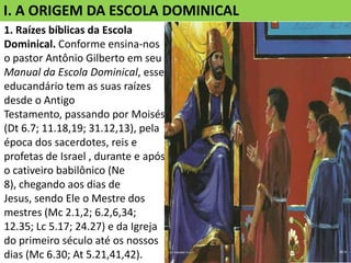 I. A ORIGEM DA ESCOLA DOMINICAL
1. Raízes bíblicas da Escola
Dominical. Conforme ensina-nos
o pastor Antônio Gilberto em seu
Manual da Escola Dominical, esse
educandário tem as suas raízes
desde o Antigo
Testamento, passando por Moisés
(Dt 6.7; 11.18,19; 31.12,13), pela
época dos sacerdotes, reis e
profetas de Israel , durante e após
o cativeiro babilônico (Ne
8), chegando aos dias de
Jesus, sendo Ele o Mestre dos
mestres (Mc 2.1,2; 6.2,6,34;
12.35; Lc 5.17; 24.27) e da Igreja
do primeiro século até os nossos
dias (Mc 6.30; At 5.21,41,42).
 