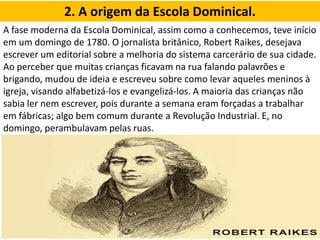 2. A origem da Escola Dominical.
A fase moderna da Escola Dominical, assim como a conhecemos, teve início
em um domingo de 1780. O jornalista britânico, Robert Raikes, desejava
escrever um editorial sobre a melhoria do sistema carcerário de sua cidade.
Ao perceber que muitas crianças ficavam na rua falando palavrões e
brigando, mudou de ideia e escreveu sobre como levar aqueles meninos à
igreja, visando alfabetizá-los e evangelizá-los. A maioria das crianças não
sabia ler nem escrever, pois durante a semana eram forçadas a trabalhar
em fábricas; algo bem comum durante a Revolução Industrial. E, no
domingo, perambulavam pelas ruas.
 