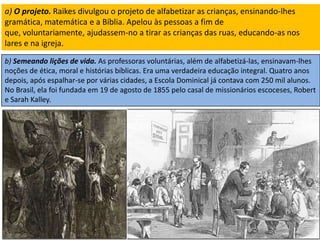 a) O projeto. Raikes divulgou o projeto de alfabetizar as crianças, ensinando-lhes
gramática, matemática e a Bíblia. Apelou às pessoas a fim de
que, voluntariamente, ajudassem-no a tirar as crianças das ruas, educando-as nos
lares e na igreja.
b) Semeando lições de vida. As professoras voluntárias, além de alfabetizá-las, ensinavam-lhes
noções de ética, moral e histórias bíblicas. Era uma verdadeira educação integral. Quatro anos
depois, após espalhar-se por várias cidades, a Escola Dominical já contava com 250 mil alunos.
No Brasil, ela foi fundada em 19 de agosto de 1855 pelo casal de missionários escoceses, Robert
e Sarah Kalley.
 