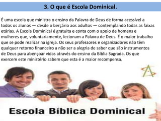 3. O que é Escola Dominical.
É uma escola que ministra o ensino da Palavra de Deus de forma acessível a
todos os alunos — desde o berçário aos adultos — contemplando todas as faixas
etárias. A Escola Dominical é gratuita e conta com o apoio de homens e
mulheres que, voluntariamente, lecionam a Palavra de Deus. É o maior trabalho
que se pode realizar na igreja. Os seus professores e organizadores não têm
qualquer retorno financeiro a não ser a alegria de saber que são instrumentos
de Deus para abençoar vidas através do ensino da Bíblia Sagrada. Os que
exercem este ministério sabem que esta é a maior recompensa.
 
