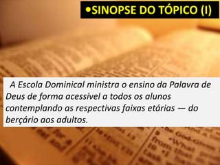 SINOPSE DO TÓPICO (I)
A Escola Dominical ministra o ensino da Palavra de
Deus de forma acessível a todos os alunos
contemplando as respectivas faixas etárias — do
berçário aos adultos.
 