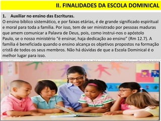 II. FINALIDADES DA ESCOLA DOMINICAL
1. Auxiliar no ensino das Escrituras.
O ensino bíblico sistemático, e por faixas etárias, é de grande significado espiritual
e moral para toda a família. Por isso, tem de ser ministrado por pessoas maduras
que amem comunicar a Palavra de Deus, pois, como instrui-nos o apóstolo
Paulo, se o nosso ministério “é ensinar, haja dedicação ao ensino” (Rm 12.7). A
família é beneficiada quando o ensino alcança os objetivos propostos na formação
cristã de todos os seus membros. Não há dúvidas de que a Escola Dominical é o
melhor lugar para isso.
 