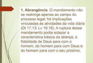 1. Abrangência. O mandamento não
se restringe apenas ao campo do
processo legal; há implicações
vinculadas às atividades da vida diária
(Dt 17.13; Lv 19.16). A ruptura desse
mandamento podia solapar a
característica básica da aliança, a
fidelidade de Deus para com o
homem, do homem para com Deus e
do homem para com o seu próximo.
 