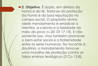 2. Objetivo. É duplo, em defesa da
honra e da fé. Trata-se da proteção
da honra e da boa reputação no
campo social. O propósito divino
neste mandamento é erradicar a
mentira, a calúnia e a falsidade do
meio do povo (v.20; Dt 17.13). E não
somente isso, mas também promover
o bem-estar social e a fraternidade
entre os seres humanos. No tocante à
doutrina, o mandamento torna-se
uma muralha de proteção contra os
falsos ensinos teológicos (2 Co 13.8).
 