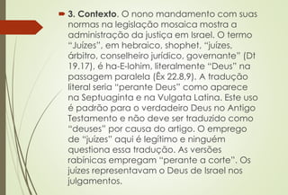 3. Contexto. O nono mandamento com suas
normas na legislação mosaica mostra a
administração da justiça em Israel. O termo
“Juízes”, em hebraico, shophet, “juízes,
árbitro, conselheiro jurídico, governante” (Dt
19.17), é ha-E-lohim, literalmente “Deus” na
passagem paralela (Êx 22.8,9). A tradução
literal seria “perante Deus” como aparece
na Septuaginta e na Vulgata Latina. Este uso
é padrão para o verdadeiro Deus no Antigo
Testamento e não deve ser traduzido como
“deuses” por causa do artigo. O emprego
de “juízes” aqui é legítimo e ninguém
questiona essa tradução. As versões
rabínicas empregam “perante a corte”. Os
juízes representavam o Deus de Israel nos
julgamentos.
 