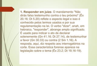 1. Responder em juízo. O mandamento "Não
dirás falso testemunho contra o teu próximo" (Êx
20.16; Dt 5.20) reflete o aspecto legal e isso é
conhecido pelos termos usados e por sua
regulamentação na lei. O verbo "dizer", anah, em
hebraico, "responder", abrange amplo significado.
É usado para indicar o ato de declarar
solenemente (Gn 41.16; Dt 27.14), de testemunhar
a favor (Gn 30.33) ou contra (2 Sm 1.16). A
resposta, aqui, diz respeito aos interrogatórios na
corte. Essa característica forense aparece na
legislação sobre o tema (Êx 23.2; Dt 19.16-19).
 