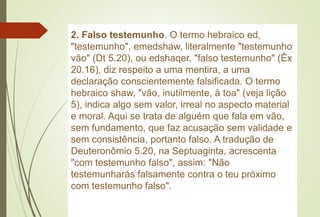 2. Falso testemunho. O termo hebraico ed,
"testemunho", emedshaw, literalmente "testemunho
vão" (Dt 5.20), ou edshaqer, "falso testemunho" (Êx
20.16), diz respeito a uma mentira, a uma
declaração conscientemente falsificada. O termo
hebraico shaw, "vão, inutilmente, à toa" (veja lição
5), indica algo sem valor, irreal no aspecto material
e moral. Aqui se trata de alguém que fala em vão,
sem fundamento, que faz acusação sem validade e
sem consistência, portanto falso. A tradução de
Deuteronômio 5.20, na Septuaginta, acrescenta
"com testemunho falso", assim: "Não
testemunharás falsamente contra o teu próximo
com testemunho falso".
 