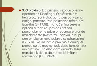  3. O próximo. É a primeira vez que o termo
aparece no Decálogo. O próximo, em
hebraico, rea, indica outra pessoa, vizinho,
amigo, parceiro. Essa palavra se refere aos
israelitas (Lv 19.18), mas o Senhor Jesus a
aplicou a todas as pessoas em seu
pronunciamento sobre o segundo e grande
mandamento (Mt 22.39). Todavia, a lei já
contemplava nessa palavra os estrangeiros
(Lv 19.34). Assim, nosso próximo é qualquer
pessoa ou eu mesmo, pois devo também ser
um próximo, isso está claro quando Jesus
manda o judeu e doutor da lei imitar o
samaritano (Lc 10.36,37).
 