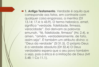  1. Antigo Testamento. Verdade é aquilo que
corresponde aos fatos, em contraste com
qualquer coisa enganosa, a mentira (Dt
13.14; 17.4; Is 43.9). O termo hebraico, emet,
significa “verdade, fidelidade, firmeza,
veracidade”. Daí derivam as palavras
emunah, “fé, fidelidade, firmeza” (Hc 2.4), e
amen, “amém, verdadeiramente, de fato,
assim seja”. É também um atributo divino: o
“Deus da verdade” (Sl 31.5). O próprio Deus
é a verdade absoluta (Dt 32.4) O Deus
verdadeiro espera que o seu povo também
o seja, pois a ética é a imitação de Deus (Mt
5.48; 1 Co 11.1).
 