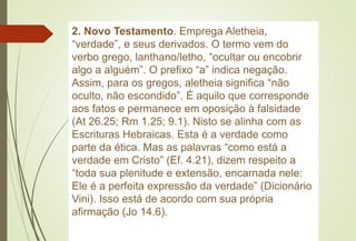 2. Novo Testamento. Emprega Aletheia,
“verdade”, e seus derivados. O termo vem do
verbo grego, lanthano/letho, “ocultar ou encobrir
algo a alguém”. O prefixo “a” indica negação.
Assim, para os gregos, aletheia significa “não
oculto, não escondido”. É aquilo que corresponde
aos fatos e permanece em oposição à falsidade
(At 26.25; Rm 1.25; 9.1). Nisto se alinha com as
Escrituras Hebraicas. Esta é a verdade como
parte da ética. Mas as palavras “como está a
verdade em Cristo” (Ef. 4.21), dizem respeito a
“toda sua plenitude e extensão, encarnada nele:
Ele é a perfeita expressão da verdade” (Dicionário
Vini). Isso está de acordo com sua própria
afirmação (Jo 14.6).
 