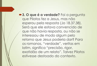 3. O que é a verdade? Foi a pergunta
que Pilatos fez a Jesus, mas não
esperou pela resposta (Jo 18.37,38).
Será que ele estava convencido de
que não havia resposta, ou não se
interessou de modo algum pelo
retorno que Jesus poderia dar? Para
os romanos, “verdade”, veritas em
latim, significa “precisão, rigor,
exatidão de um relato”. Talvez Pilatos
estivesse destoado do contexto.
 