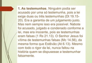 1. As testemunhas. Ninguém podia ser
acusado por uma só testemunha, pois a lei
exige duas ou três testemunhas (Dt 19.15-
20). Era a garantia de um julgamento justo.
Mas nem sempre isso era possível. Nabote
foi acusado, julgado e condenado conforme a
lei, mas era inocente, pois as testemunhas
eram falsas (1 Rs 21.13). O Senhor Jesus foi
vítima de testemunhas falsas (Mc 14.56), da
mesma forma que Estêvão (At 6.13). Mesmo
com todo o rigor da lei, nunca faltou na
história quem se dispusesse a testemunhar
falsamente.
 