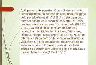 3. O pecado da mentira. Quem já viu um irmão
ser disciplinado ou cortado da comunhão da Igreja
pelo pecado de mentira? A Bíblia trata o assunto
com seriedade, pois quem se converteu a Cristo
precisa deixar a mentira e falar a verdade (Ef 4.25;
Cl 3.9). Os mentirosos constam da lista dos
incrédulos, homicidas, fornicadores, feiticeiros,
idólatras, dentre outros (Ap 21.8; 22.15). Na graça,
o tema é tratado com profundidade implicando a
vida eterna, e não envolvendo tribunais como no
sistema mosaico. É desejo, portanto, de todo
cristão se parecer com Jesus e é isso o que Deus
espera de todos nós (1 Pe 1.15,16).
 