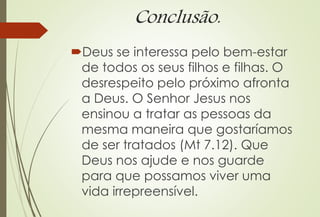 Conclusão.
Deus se interessa pelo bem-estar
de todos os seus filhos e filhas. O
desrespeito pelo próximo afronta
a Deus. O Senhor Jesus nos
ensinou a tratar as pessoas da
mesma maneira que gostaríamos
de ser tratados (Mt 7.12). Que
Deus nos ajude e nos guarde
para que possamos viver uma
vida irrepreensível.
 