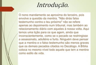 Introdução.
O nono mandamento se aproxima do terceiro, pois
envolve a questão da mentira. "Não dirás falso
testemunho contra o teu próximo" não se refere
apenas ao depoimento num tribunal, mas também ao
relacionamento diário com aqueles à nossa volta. Aqui
temos uma lição para os que agem, ainda que
inconscientemente, como se o pecado se restringisse
a assassinato, adultério e furto. Ninguém deve pensar
que a mentira e o falso testemunho são menos graves
que os demais pecados citados no Decálogo. A Bíblia
coloca no mesmo nível todo aquele que tem a mentira
como estilo de vida.
 