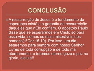  A ressurreição de Jesus é o fundamento da
esperança cristã e a garantia de ressurreição
daqueles que nEle confiam. O apostolo Paulo
disse que se esperarmos em Cristo só para
essa vida, somos os mais miseráveis dos
homens(1ºCor 15.19). Por isso, um dia,
estaremos para sempre com nosso Senhor.
Livres de toda corrupção e de todo mal
eternamente, e teremos eterno gozo e paz na
glória, aleluia!!
 