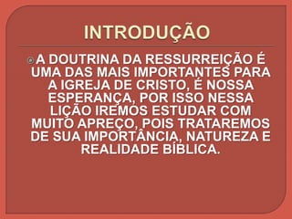 A DOUTRINA DA RESSURREIÇÃO É
UMA DAS MAIS IMPORTANTES PARA
A IGREJA DE CRISTO, É NOSSA
ESPERANÇA, POR ISSO NESSA
LIÇÃO IREMOS ESTUDAR COM
MUITO APREÇO, POIS TRATAREMOS
DE SUA IMPORTÂNCIA, NATUREZA E
REALIDADE BÍBLICA.
 