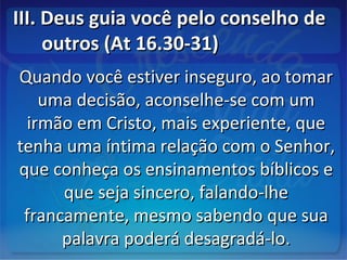 III. Deus guia você pelo conselho deIII. Deus guia você pelo conselho de
outros (At 16.30-31)outros (At 16.30-31)
Quando você estiver inseguro, ao tomarQuando você estiver inseguro, ao tomar
uma decisão, aconselhe-se com umuma decisão, aconselhe-se com um
irmão em Cristo, mais experiente, queirmão em Cristo, mais experiente, que
tenha uma íntima relação com o Senhor,tenha uma íntima relação com o Senhor,
que conheça os ensinamentos bíblicos eque conheça os ensinamentos bíblicos e
que seja sincero, falando-lheque seja sincero, falando-lhe
francamente, mesmo sabendo que suafrancamente, mesmo sabendo que sua
palavra poderá desagradá-lo.palavra poderá desagradá-lo.
 