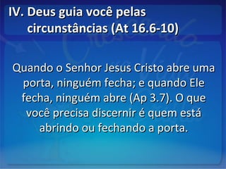 IV. Deus guia você pelasIV. Deus guia você pelas
circunstâncias (At 16.6-10)circunstâncias (At 16.6-10)
Quando o Senhor Jesus Cristo abre umaQuando o Senhor Jesus Cristo abre uma
porta, ninguém fecha; e quando Eleporta, ninguém fecha; e quando Ele
fecha, ninguém abre (Ap 3.7). O quefecha, ninguém abre (Ap 3.7). O que
você precisa discernir é quem estávocê precisa discernir é quem está
abrindo ou fechando a porta.abrindo ou fechando a porta.
 