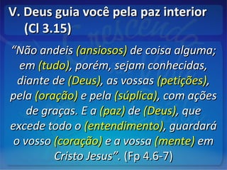 V. Deus guia você pela paz interiorV. Deus guia você pela paz interior
(Cl 3.15)(Cl 3.15)
““Não andeisNão andeis (ansiosos)(ansiosos) de coisa alguma;de coisa alguma;
emem (tudo)(tudo), porém, sejam conhecidas,, porém, sejam conhecidas,
diante dediante de (Deus)(Deus), as vossas, as vossas (petições)(petições),,
pelapela (oração)(oração) e pelae pela (súplica)(súplica), com ações, com ações
de graças. E ade graças. E a (paz)(paz) dede (Deus)(Deus), que, que
excede todo oexcede todo o (entendimento)(entendimento), guardará, guardará
o vossoo vosso (coração)(coração) e a vossae a vossa (mente)(mente) emem
Cristo Jesus”.Cristo Jesus”. (Fp 4.6-7)(Fp 4.6-7)
 
