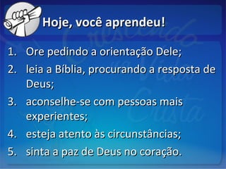 Hoje, você aprendeu!Hoje, você aprendeu!
1.1. Ore pedindo a orientação Dele;Ore pedindo a orientação Dele;
2.2. leia a Bíblia, procurando a resposta deleia a Bíblia, procurando a resposta de
Deus;Deus;
3.3. aconselhe-se com pessoas maisaconselhe-se com pessoas mais
experientes;experientes;
4.4. esteja atento às circunstâncias;esteja atento às circunstâncias;
5.5. sinta a paz de Deus no coração.sinta a paz de Deus no coração.
 