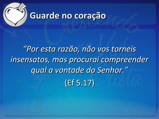 Guarde no coraçãoGuarde no coração
““Por esta razão, não vos torneisPor esta razão, não vos torneis
insensatos, mas procurai compreenderinsensatos, mas procurai compreender
qual a vontade do Senhor.”qual a vontade do Senhor.”
(Ef 5.17)(Ef 5.17)
 