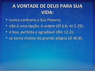 A VONTADE DE DEUS PARA SUAA VONTADE DE DEUS PARA SUA
VIDA:VIDA:
• nunca contraria a Sua Palavra;nunca contraria a Sua Palavra;
• não é uma opção; é ordem (Ef 6.6; At 5.29);não é uma opção; é ordem (Ef 6.6; At 5.29);
• é boa, perfeita e agradável (Rm 12.2);é boa, perfeita e agradável (Rm 12.2);
• se torna motivo de grande alegria (Sl 40.8).se torna motivo de grande alegria (Sl 40.8).
 